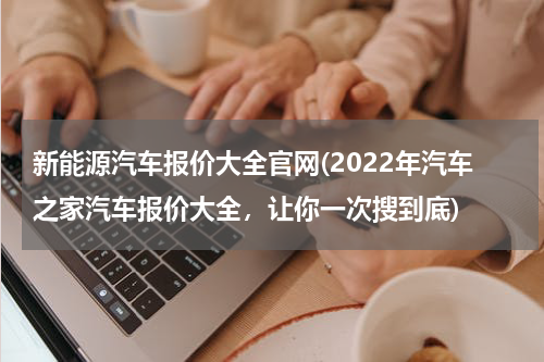 新能源汽车报价大全官网(2022年汽车之家汽车报价大全，让你一次搜到底)