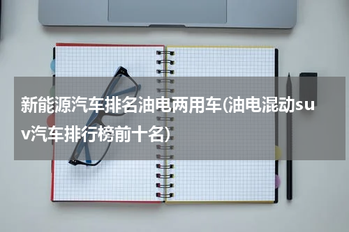 新能源汽车排名油电两用车(油电混动suv汽车排行榜前十名)
