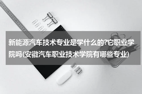 新能源汽车技术专业是学什么的?它职业学院吗(安徽汽车职业技术学院有哪些专业)