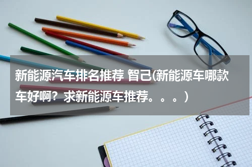 新能源汽车排名推荐 智己(新能源车哪款车好啊？求新能源车推荐。。。)