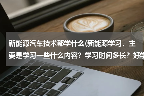 新能源汽车技术都学什么(新能源学习，主要是学习一些什么内容？学习时间多长？好学吗？)