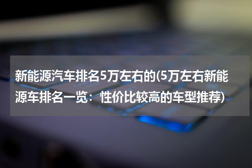 新能源汽车排名5万左右的(5万左右新能源车排名一览：性价比较高的车型推荐)