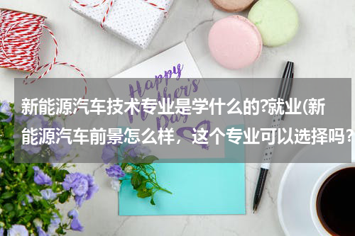 新能源汽车技术专业是学什么的?就业(新能源汽车前景怎么样，这个专业可以选择吗？)