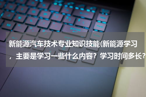 新能源汽车技术专业知识技能(新能源学习，主要是学习一些什么内容？学习时间多长？好学吗？)