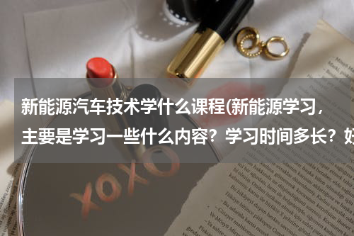 新能源汽车技术学什么课程(新能源学习，主要是学习一些什么内容？学习时间多长？好学吗？)