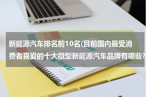 新能源汽车排名前10名(目前国内最受消费者喜爱的十大微型新能源汽车品牌有哪些？)