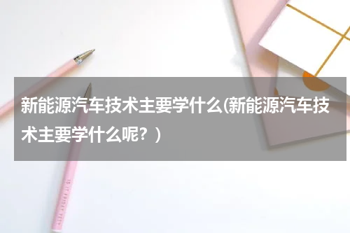 新能源汽车技术主要学什么(新能源汽车技术主要学什么呢？)