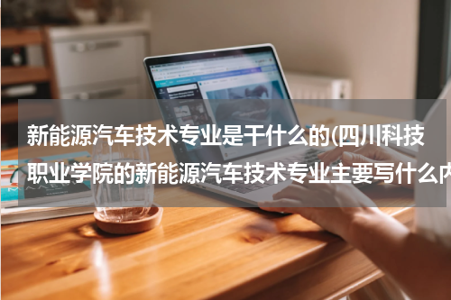 新能源汽车技术专业是干什么的(四川科技职业学院的新能源汽车技术专业主要写什么内容？)