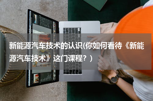 新能源汽车技术的认识(你如何看待《新能源汽车技术》这门课程？)