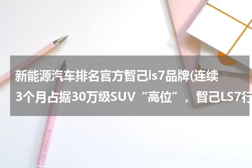 新能源汽车排名官方智己ls7品牌(连续3个月占据30万级SUV“高位”，智己LS7行了？)