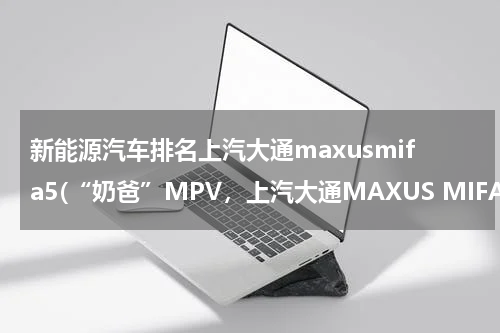 新能源汽车排名上汽大通maxusmifa5(“奶爸”MPV，上汽大通MAXUS MIFA 5家用刚好)