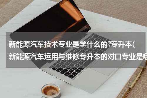 新能源汽车技术专业是学什么的?专升本(新能源汽车运用与维修专升本的对口专业是哪类？)