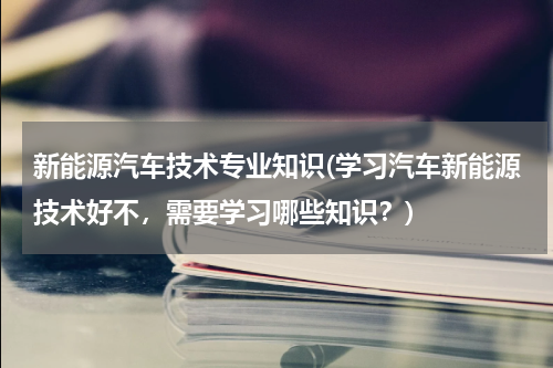新能源汽车技术专业知识(学习汽车新能源技术好不，需要学习哪些知识？)