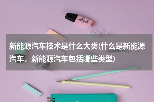 新能源汽车技术是什么大类(什么是新能源汽车，新能源汽车包括哪些类型)