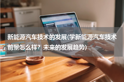 新能源汽车技术的发展(学新能源汽车技术前景怎么样？未来的发展趋势)