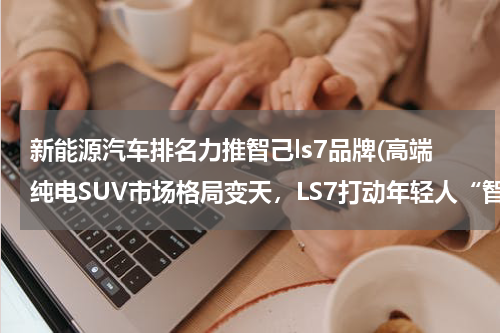新能源汽车排名力推智己ls7品牌(高端纯电SUV市场格局变天，LS7打动年轻人“智”有一套)