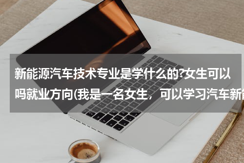 新能源汽车技术专业是学什么的?女生可以吗就业方向(我是一名女生，可以学习汽车新能源专业吗？)