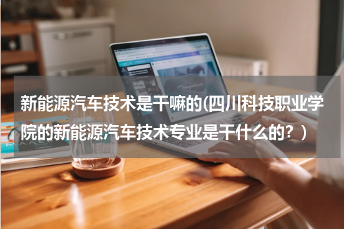 新能源汽车技术是干嘛的(四川科技职业学院的新能源汽车技术专业是干什么的？)