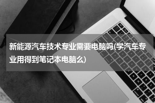 新能源汽车技术专业需要电脑吗(学汽车专业用得到笔记本电脑么)