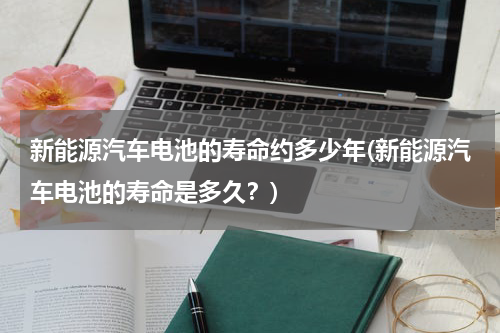 新能源汽车电池的寿命约多少年(新能源汽车电池的寿命是多久？)