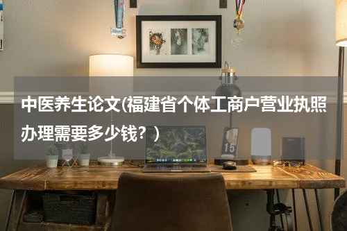 中医养生论文(福建省个体工商户营业执照办理需要多少钱？)