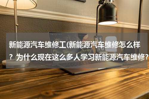 新能源汽车维修工(新能源汽车维修怎么样？为什么现在这么多人学习新能源汽车维修？)