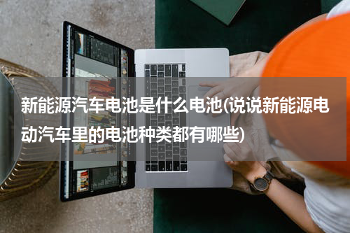 新能源汽车电池是什么电池(说说新能源电动汽车里的电池种类都有哪些)