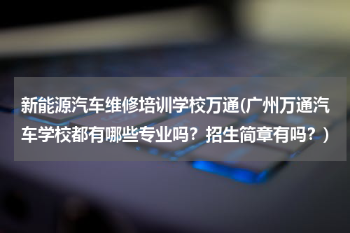 新能源汽车维修培训学校万通(广州万通汽车学校都有哪些专业吗？招生简章有吗？)