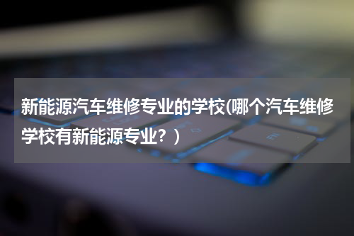 新能源汽车维修专业的学校(哪个汽车维修学校有新能源专业？)