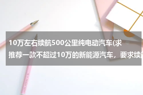 10万左右续航500公里纯电动汽车(求推荐一款不超过10万的新能源汽车，要求续航长点)