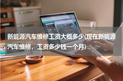 新能源汽车维修工资大概多少(现在新能源汽车维修，工资多少钱一个月)