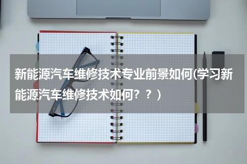新能源汽车维修技术专业前景如何(学习新能源汽车维修技术如何？？)
