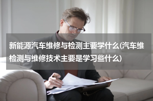 新能源汽车维修与检测主要学什么(汽车维检测与维修技术主要是学习些什么)