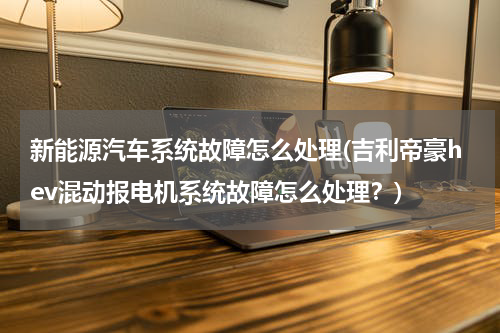 新能源汽车系统故障怎么处理(吉利帝豪hev混动报电机系统故障怎么处理？)