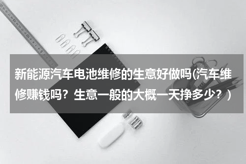 新能源汽车电池维修的生意好做吗(汽车维修赚钱吗？生意一般的大概一天挣多少？)