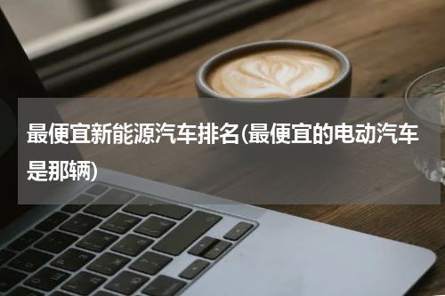 最便宜新能源汽车排名(最便宜的电动汽车是那辆)