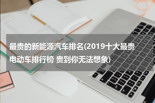 最贵的新能源汽车排名(2019十大最贵电动车排行榜 贵到你无法想象)