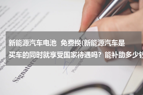 新能源汽车电池  免费换(新能源汽车是买车的同时就享受国家待遇吗？能补助多少钱？换电池的话要多少钱？)