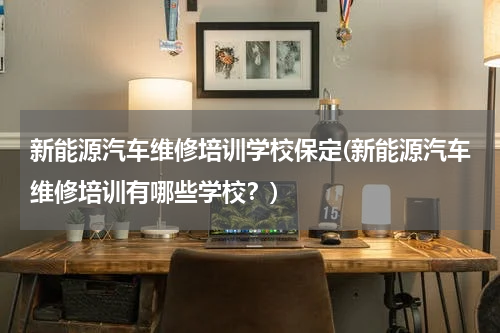新能源汽车维修培训学校保定(新能源汽车维修培训有哪些学校？)