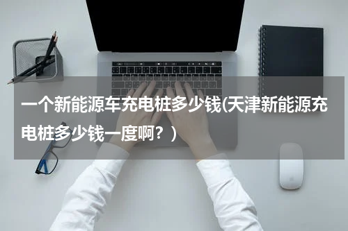 一个新能源车充电桩多少钱(天津新能源充电桩多少钱一度啊？)