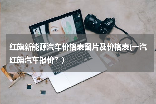 红旗新能源汽车价格表图片及价格表(一汽红旗汽车报价？)