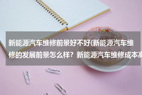 新能源汽车维修前景好不好(新能源汽车维修的发展前景怎么样？新能源汽车维修成本高吗？)