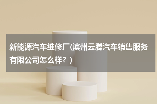 新能源汽车维修厂(滨州云腾汽车销售服务有限公司怎么样？)