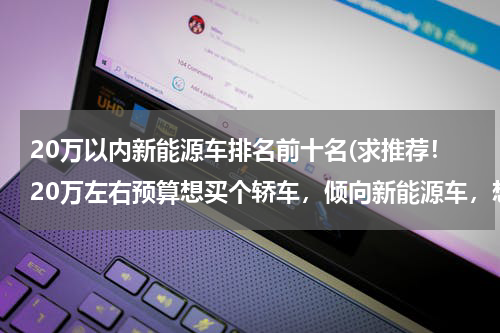 20万以内新能源车排名前十名(求推荐！20万左右预算想买个轿车，倾向新能源车，想要外形年轻一点、动力好一点的车型。)