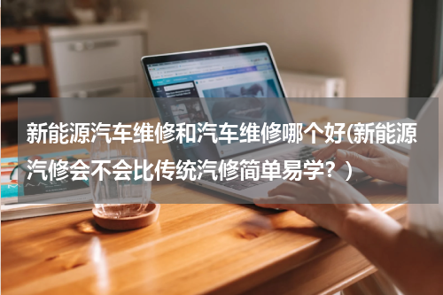 新能源汽车维修和汽车维修哪个好(新能源汽修会不会比传统汽修简单易学？)