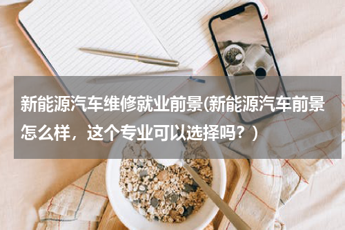 新能源汽车维修就业前景(新能源汽车前景怎么样，这个专业可以选择吗？)