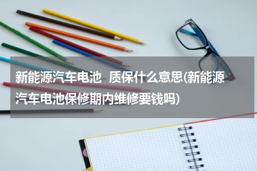 新能源汽车电池  质保什么意思(新能源汽车电池保修期内维修要钱吗)