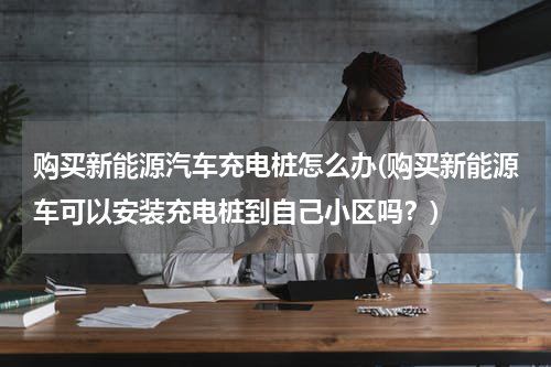 购买新能源汽车充电桩怎么办(购买新能源车可以安装充电桩到自己小区吗？)