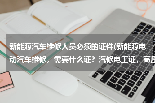 新能源汽车维修人员必须的证件(新能源电动汽车维修，需要什么证？汽修电工证，高压电工证还是普通电工证？)