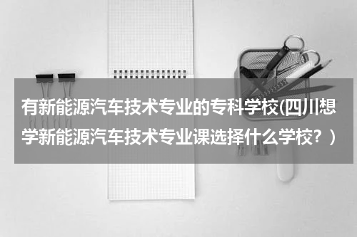 有新能源汽车技术专业的专科学校(四川想学新能源汽车技术专业课选择什么学校？)